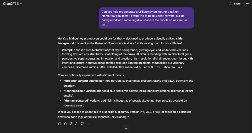 Response from ChatGPT: Here’s a Midjourney prompt you could use for that — designed to produce a visually striking slide background that evokes the theme of “tomorrow’s builders” while leaving room for your title text:

Prompt: futuristic architectural blueprint style background, glowing cyan and white technical lines forming abstract city structures, scaffolding of tomorrow, AI circuits blending with architectural grids, perspective depth suggesting innovation and creation, high-resolution digital render, clean layout with intentional central negative space for title text, soft lighting gradients, minimalistic but visionary aesthetic, cinematic lighting, ultra-detailed, 16:9 aspect ratio, --ar 16:9 --v 6 --style raw --q 2

You can optionally experiment with different moods:

“Hopeful” variant: add “golden light horizon, sunrise tones, blueprint fading into dawn, optimism and creation”.

“Technological” variant: add “cold blue and silver palette, holographic projections, microchip texture details”.

“Human-centered” variant: add “faint silhouettes of people sketching, human scale overlaid on futuristic plans”.

Would you like me to adapt this to a specific Midjourney version (v6, v5.2, or niji) or focus on a particular emotional tone (e.g. optimistic, industrial, or visionary)?